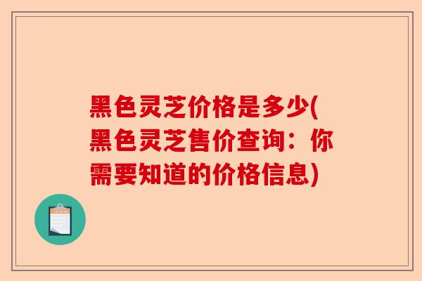 黑色灵芝价格是多少(黑色灵芝售价查询：你需要知道的价格信息)-第1张图片-卓越灵芝孢子粉
