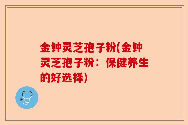 金钟灵芝孢子粉(金钟灵芝孢子粉：保健养生的好选择)-第1张图片-卓越灵芝孢子粉