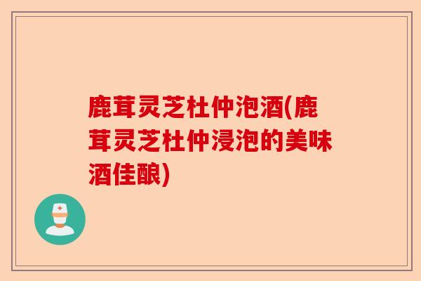 鹿茸灵芝杜仲泡酒(鹿茸灵芝杜仲浸泡的美味酒佳酿)-第1张图片-卓越灵芝孢子粉 鹿茸灵芝杜仲泡酒(鹿茸灵芝杜仲浸泡的美味酒佳酿)-第1张图片-卓越灵芝孢子粉