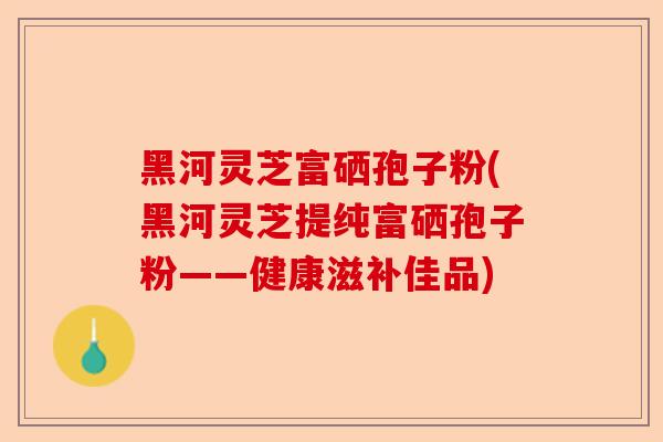 黑河灵芝富硒孢子粉(黑河灵芝提纯富硒孢子粉——健康滋补佳品)-第1张图片-卓越灵芝孢子粉 黑河灵芝富硒孢子粉(黑河灵芝提纯富硒孢子粉——健康滋补佳品)-第1张图片-卓越灵芝孢子粉
