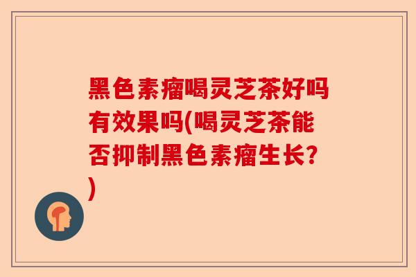 黑色素瘤喝灵芝茶好吗有效果吗(喝灵芝茶能否抑制黑色素瘤生长？)-第1张图片-卓越灵芝孢子粉