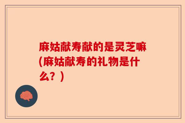 麻姑献寿献的是灵芝嘛(麻姑献寿的礼物是什么？)-第1张图片-卓越灵芝孢子粉