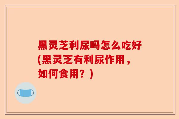 黑灵芝利尿吗怎么吃好(黑灵芝有利尿作用,如何食用?)-第1张图片-卓越灵芝孢子粉 黑灵芝利尿吗怎么吃好(黑灵芝有利尿作用,如何食用?)-第1张图片-卓越灵芝孢子粉