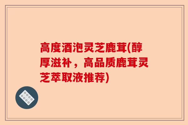 高度酒泡灵芝鹿茸(醇厚滋补,高品质鹿茸灵芝萃取液推荐)-第1张图片-卓越灵芝孢子粉 高度酒泡灵芝鹿茸(醇厚滋补,高品质鹿茸灵芝萃取液推荐)-第1张图片-卓越灵芝孢子粉