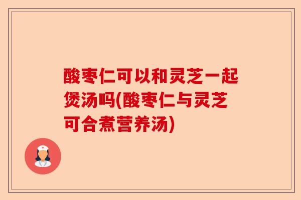酸枣仁可以和灵芝一起煲汤吗(酸枣仁与灵芝可合煮营养汤)-第1张图片-卓越灵芝孢子粉 酸枣仁可以和灵芝一起煲汤吗(酸枣仁与灵芝可合煮营养汤)-第1张图片-卓越灵芝孢子粉