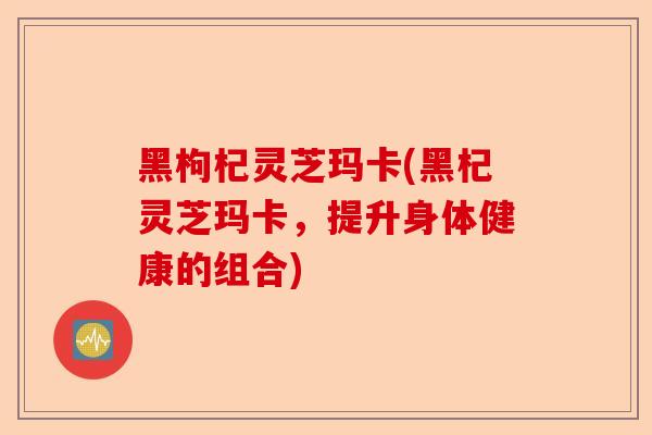 黑枸杞灵芝玛卡(黑杞灵芝玛卡,提升身体健康的组合)-第1张图片-卓越灵芝孢子粉 黑枸杞灵芝玛卡(黑杞灵芝玛卡,提升身体健康的组合)-第1张图片-卓越灵芝孢子粉
