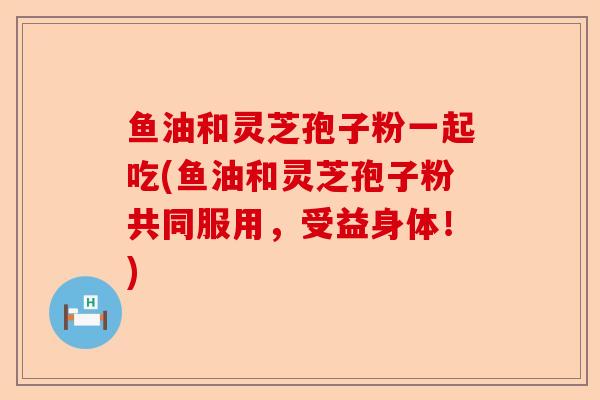 鱼油和灵芝孢子粉一起吃(鱼油和灵芝孢子粉共同服用,受益身体!)-第1张图片-卓越灵芝孢子粉 鱼油和灵芝孢子粉一起吃(鱼油和灵芝孢子粉共同服用,受益身体!)-第1张图片-卓越灵芝孢子粉