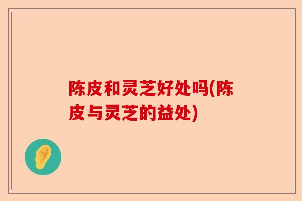 陈皮和灵芝好处吗(陈皮与灵芝的益处)-第1张图片-卓越灵芝孢子粉 陈皮和灵芝好处吗(陈皮与灵芝的益处)-第1张图片-卓越灵芝孢子粉