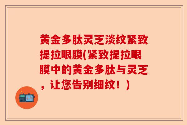 黄金多肽灵芝淡纹紧致提拉眼膜(紧致提拉眼膜中的黄金多肽与灵芝,让您告别细纹!)-第1张图片-卓越灵芝孢子粉 黄金多肽灵芝淡纹紧致提拉眼膜(紧致提拉眼膜中的黄金多肽与灵芝,让您告别细纹!)-第1张图片-卓越灵芝孢子粉