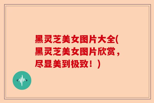 黑灵芝美女图片大全(黑灵芝美女图片欣赏,尽显美到极致!)-第1张图片-卓越灵芝孢子粉 黑灵芝美女图片大全(黑灵芝美女图片欣赏,尽显美到极致!)-第1张图片-卓越灵芝孢子粉