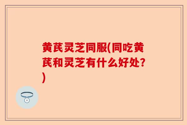 黄芪灵芝同服(同吃黄芪和灵芝有什么好处？)-第1张图片-卓越灵芝孢子粉