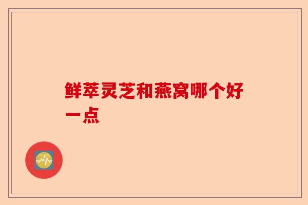 鲜萃灵芝和燕窝哪个好一点-第1张图片-卓越灵芝孢子粉 鲜萃灵芝和燕窝哪个好一点-第1张图片-卓越灵芝孢子粉
