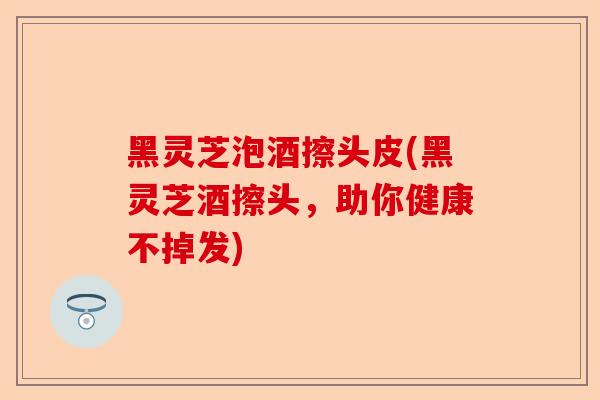 黑灵芝泡酒擦头皮(黑灵芝酒擦头,助你健康不掉发)-第1张图片-卓越灵芝孢子粉 黑灵芝泡酒擦头皮(黑灵芝酒擦头,助你健康不掉发)-第1张图片-卓越灵芝孢子粉