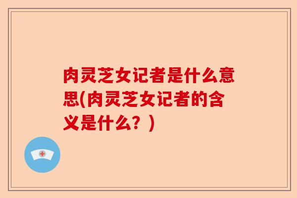 肉灵芝女记者是什么意思(肉灵芝女记者的含义是什么？)-第1张图片-卓越灵芝孢子粉
