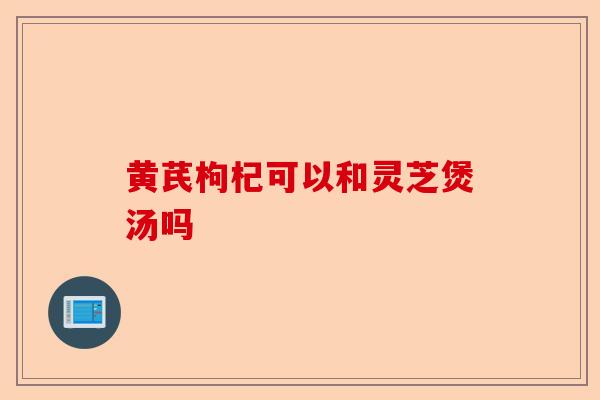 黄芪枸杞可以和灵芝煲汤吗-第1张图片-卓越灵芝孢子粉