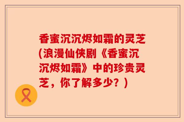 香蜜沉沉烬如霜的灵芝(浪漫仙侠剧《香蜜沉沉烬如霜》中的珍贵灵芝,你了解多少?)-第1张图片-卓越灵芝孢子粉 香蜜沉沉烬如霜的灵芝(浪漫仙侠剧《香蜜沉沉烬如霜》中的珍贵灵芝,你了解多少?)-第1张图片-卓越灵芝孢子粉