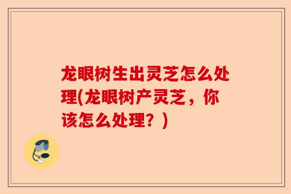 龙眼树生出灵芝怎么处理(龙眼树产灵芝,你该怎么处理?)-第1张图片-卓越灵芝孢子粉 龙眼树生出灵芝怎么处理(龙眼树产灵芝,你该怎么处理?)-第1张图片-卓越灵芝孢子粉