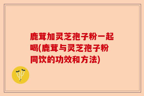 鹿茸加灵芝孢子粉一起喝(鹿茸与灵芝孢子粉同饮的功效和方法)-第1张图片-卓越灵芝孢子粉