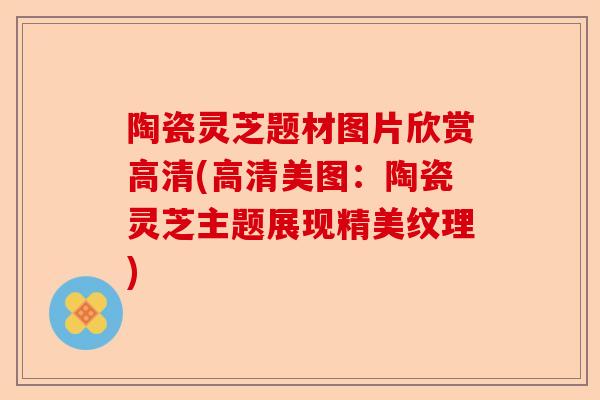 陶瓷灵芝题材图片欣赏高清(高清美图:陶瓷灵芝主题展现精美纹理)-第1张图片-卓越灵芝孢子粉 陶瓷灵芝题材图片欣赏高清(高清美图:陶瓷灵芝主题展现精美纹理)-第1张图片-卓越灵芝孢子粉