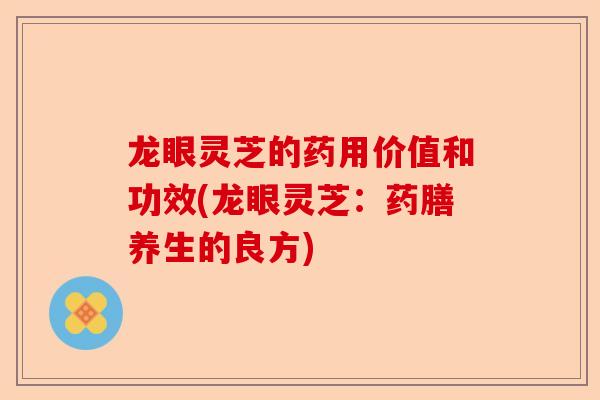 龙眼灵芝的药用价值和功效(龙眼灵芝：药膳养生的良方)-第1张图片-卓越灵芝孢子粉