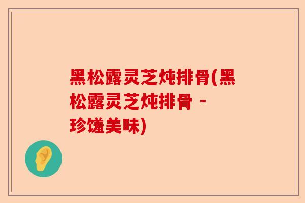 黑松露灵芝炖排骨(黑松露灵芝炖排骨 - 珍馐美味)-第1张图片-卓越灵芝孢子粉 黑松露灵芝炖排骨(黑松露灵芝炖排骨 - 珍馐美味)-第1张图片-卓越灵芝孢子粉