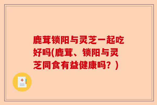 鹿茸锁阳与灵芝一起吃好吗(鹿茸、锁阳与灵芝同食有益健康吗?)-第1张图片-卓越灵芝孢子粉 鹿茸锁阳与灵芝一起吃好吗(鹿茸、锁阳与灵芝同食有益健康吗?)-第1张图片-卓越灵芝孢子粉