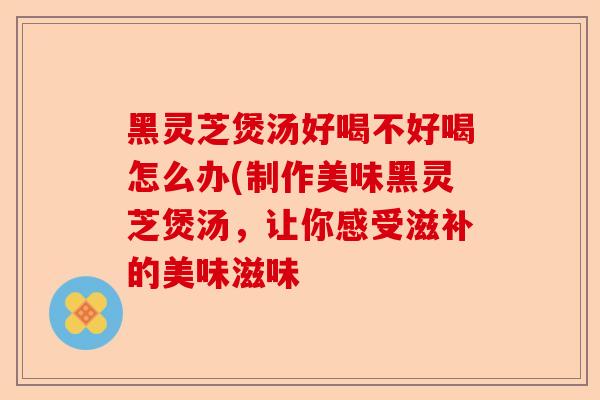 黑灵芝煲汤好喝不好喝怎么办(制作美味黑灵芝煲汤,让你感受滋补的美味滋味-第1张图片-卓越灵芝孢子粉 黑灵芝煲汤好喝不好喝怎么办(制作美味黑灵芝煲汤,让你感受滋补的美味滋味-第1张图片-卓越灵芝孢子粉