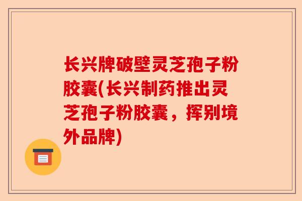 长兴牌破壁灵芝孢子粉胶囊(长兴制药推出灵芝孢子粉胶囊，挥别境外品牌)-第1张图片-卓越灵芝孢子粉