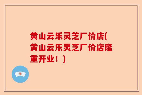 黄山云乐灵芝厂价店(黄山云乐灵芝厂价店隆重开业!)-第1张图片-卓越灵芝孢子粉 黄山云乐灵芝厂价店(黄山云乐灵芝厂价店隆重开业!)-第1张图片-卓越灵芝孢子粉