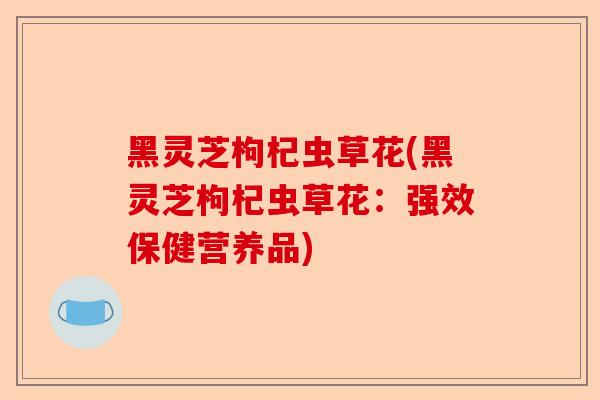 黑灵芝枸杞虫草花(黑灵芝枸杞虫草花：强效保健营养品)-第1张图片-卓越灵芝孢子粉