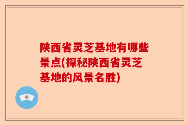 陕西省灵芝基地有哪些景点(探秘陕西省灵芝基地的风景名胜)-第1张图片-卓越灵芝孢子粉