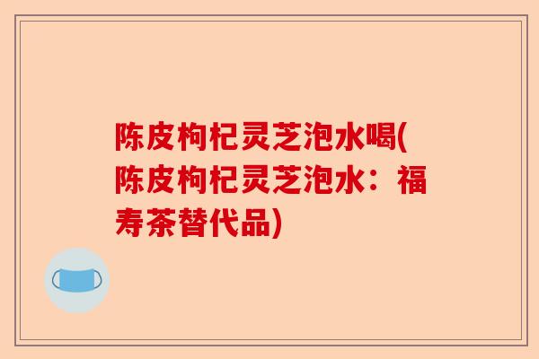 陈皮枸杞灵芝泡水喝(陈皮枸杞灵芝泡水：福寿茶替代品)-第1张图片-卓越灵芝孢子粉
