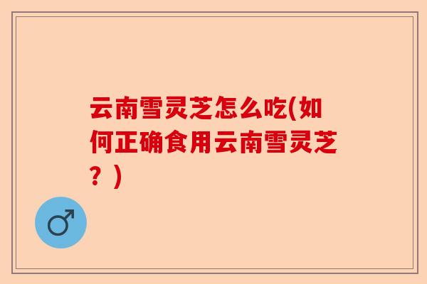 云南雪灵芝怎么吃(如何正确食用云南雪灵芝？)-第1张图片-卓越灵芝孢子粉