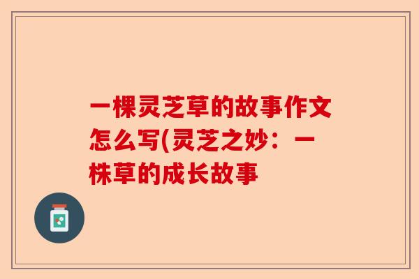 一棵灵芝草的故事作文怎么写(灵芝之妙：一株草的成长故事-第1张图片-卓越灵芝孢子粉