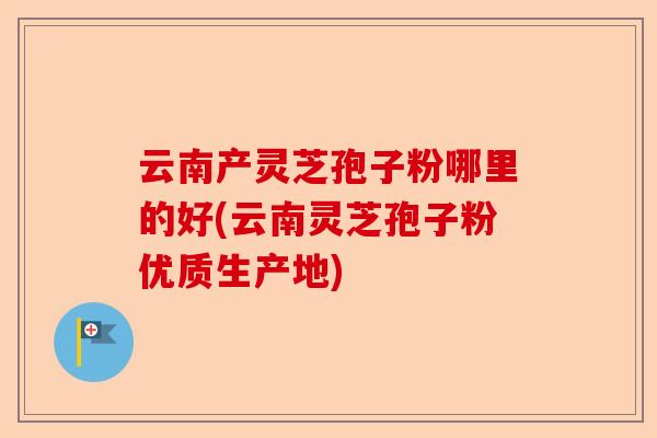 云南产灵芝孢子粉哪里的好(云南灵芝孢子粉优质生产地)-第1张图片-卓越灵芝孢子粉 云南产灵芝孢子粉哪里的好(云南灵芝孢子粉优质生产地)-第1张图片-卓越灵芝孢子粉
