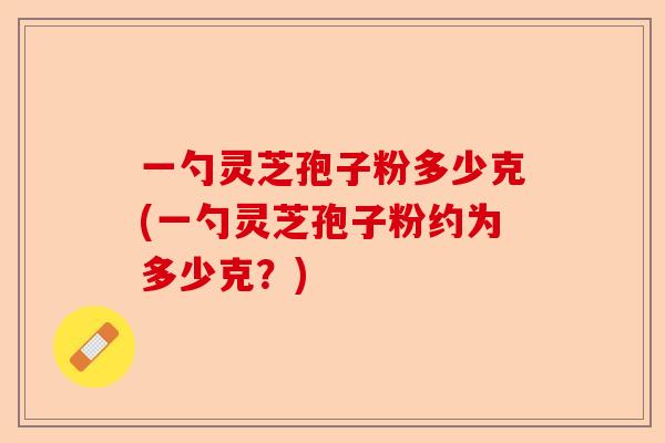 一勺灵芝孢子粉多少克(一勺灵芝孢子粉约为多少克？)-第1张图片-卓越灵芝孢子粉