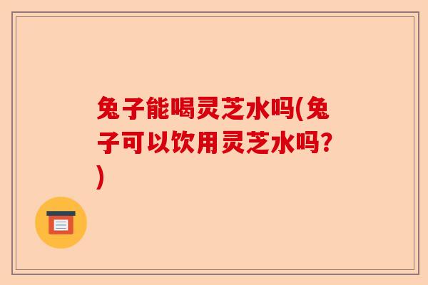 兔子能喝灵芝水吗(兔子可以饮用灵芝水吗?)-第1张图片-卓越灵芝孢子粉 兔子能喝灵芝水吗(兔子可以饮用灵芝水吗?)-第1张图片-卓越灵芝孢子粉