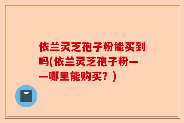 依兰灵芝孢子粉能买到吗(依兰灵芝孢子粉——哪里能购买？)-第1张图片-卓越灵芝孢子粉