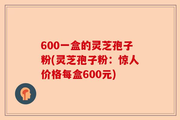 600一盒的灵芝孢子粉(灵芝孢子粉:惊人价格每盒600元)-第1张图片-卓越灵芝孢子粉 600一盒的灵芝孢子粉(灵芝孢子粉:惊人价格每盒600元)-第1张图片-卓越灵芝孢子粉