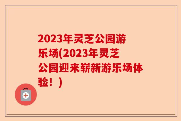 2023年灵芝公园游乐场(2023年灵芝公园迎来崭新游乐场体验！)-第1张图片-卓越灵芝孢子粉