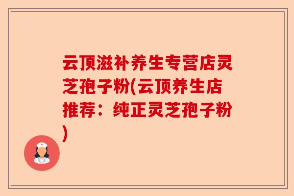 云顶滋补养生专营店灵芝孢子粉(云顶养生店推荐:纯正灵芝孢子粉)-第1张图片-卓越灵芝孢子粉 云顶滋补养生专营店灵芝孢子粉(云顶养生店推荐:纯正灵芝孢子粉)-第1张图片-卓越灵芝孢子粉