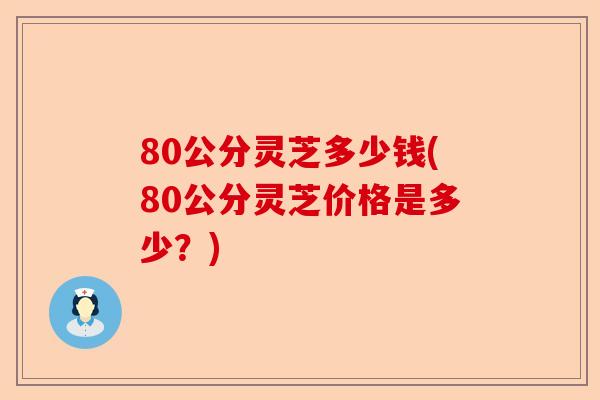 80公分灵芝多少钱(80公分灵芝价格是多少？)-第1张图片-卓越灵芝孢子粉