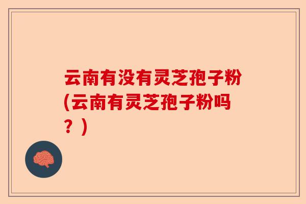云南有没有灵芝孢子粉(云南有灵芝孢子粉吗？)-第1张图片-卓越灵芝孢子粉