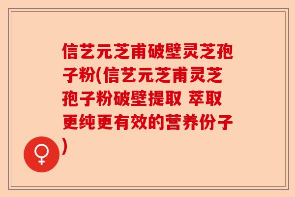 信艺元芝甫破壁灵芝孢子粉(信艺元芝甫灵芝孢子粉破壁提取 萃取更纯更有效的营养份子)-第1张图片-卓越灵芝孢子粉
