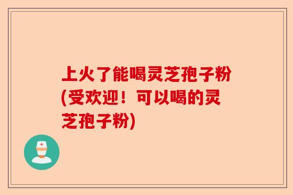 上火了能喝灵芝孢子粉(受欢迎！可以喝的灵芝孢子粉)-第1张图片-卓越灵芝孢子粉