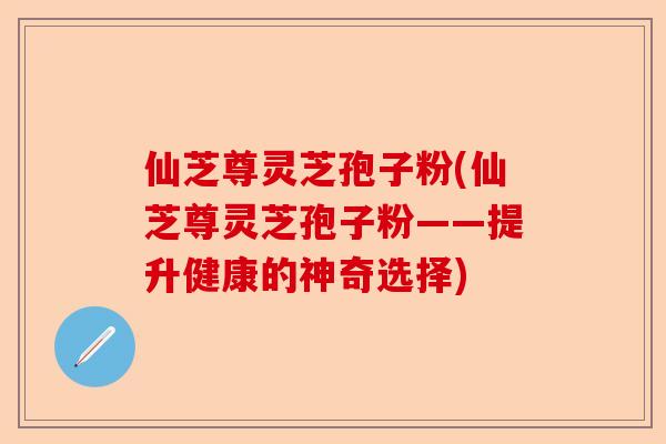 仙芝尊灵芝孢子粉(仙芝尊灵芝孢子粉——提升健康的神奇选择)-第1张图片-卓越灵芝孢子粉