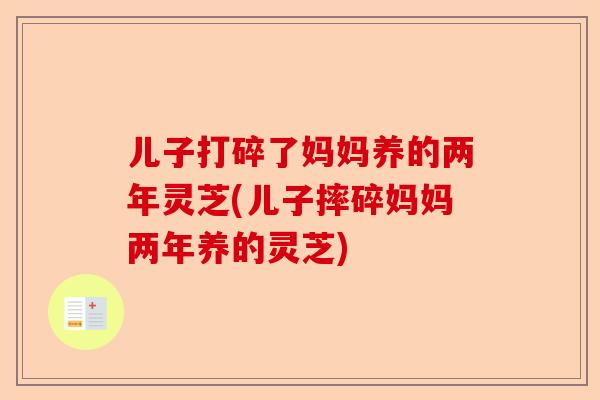 儿子打碎了妈妈养的两年灵芝(儿子摔碎妈妈两年养的灵芝)-第1张图片-卓越灵芝孢子粉 儿子打碎了妈妈养的两年灵芝(儿子摔碎妈妈两年养的灵芝)-第1张图片-卓越灵芝孢子粉