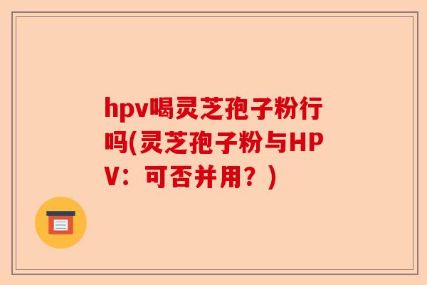 hpv喝灵芝孢子粉行吗(灵芝孢子粉与HPV:可否并用?)-第1张图片-卓越灵芝孢子粉 hpv喝灵芝孢子粉行吗(灵芝孢子粉与HPV:可否并用?)-第1张图片-卓越灵芝孢子粉
