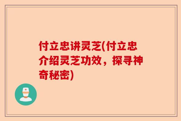 付立忠讲灵芝(付立忠介绍灵芝功效，探寻神奇秘密)-第1张图片-卓越灵芝孢子粉