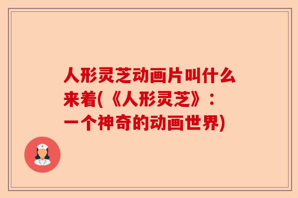 人形灵芝动画片叫什么来着(《人形灵芝》：一个神奇的动画世界)-第1张图片-卓越灵芝孢子粉